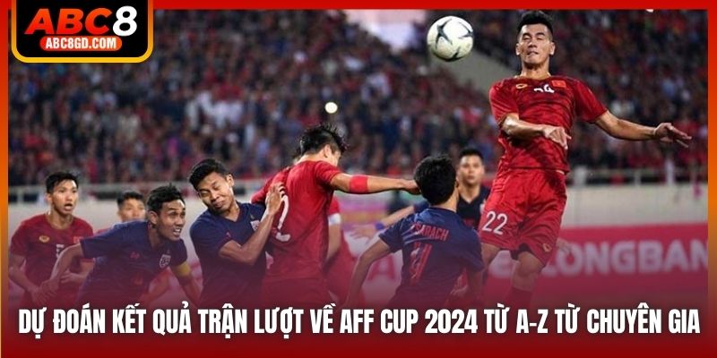 Dự đoán kết quả trận lượt về AFF Cup 2024 từ A-Z từ chuyên gia